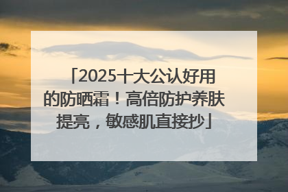 2025十大公认好用的防晒霜！高倍防护养肤提亮，敏感肌直接抄