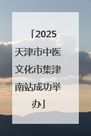 2025天津市中医文化市集津南站成功举办