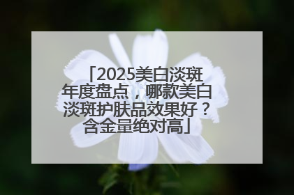 2025美白淡斑年度盘点，哪款美白淡斑护肤品效果好？含金量绝对高