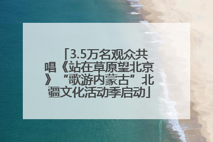 3.5万名观众共唱《站在草原望北京》“歌游内蒙古”北疆文化活动季启动