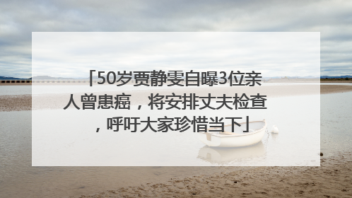 50岁贾静雯自曝3位亲人曾患癌，将安排丈夫检查，呼吁大家珍惜当下